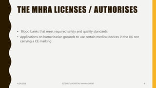 THE MHRA LICENSES / AUTHORISES
• Blood banks that meet required safety and quality standards
• Applications on humanitarian grounds to use certain medical devices in the UK not
carrying a CE marking
4/24/2016 SCTIMST / HOSPITAL MANAGEMENT 9
 
