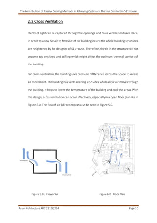 The Contribution of Passive Cooling Methods in Achieving Optimum Thermal Comfort in S11 House
Asian Architecture ARC 2213/2234 Page 10
2.2 Cross Ventilation
Plenty of light can be captured through the openings and cross ventilation takes place.
In order to allow hot air to flow out of the building easily, the whole building structures
are heightened by the designer of S11 House. Therefore, the air in the structure will not
become too enclosed and stifling which might affect the optimum thermal comfort of
the building.
For cross ventilation, the building uses pressure diffference across the space to create
air movement. The building has vents opening at 2 sides which allow air moves through
the building. It helps to lower the temperature of the building and cool the areas. With
this design, cross ventilation can occur effectively, especially in a open floor plan like in
Figure 6.0. The flow of air (direction) can also be seen in Figure 5.0.
Figure 5.0 : Flow of Air Figure 6.0 : FloorPlan
 