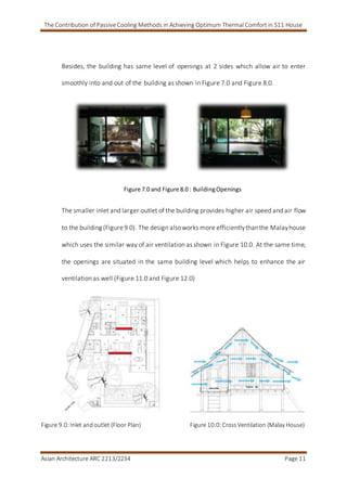 The Contribution of Passive Cooling Methods in Achieving Optimum Thermal Comfort in S11 House
Asian Architecture ARC 2213/2234 Page 11
Besides, the building has same level of openings at 2 sides which allow air to enter
smoothly into and out of the building as shown in Figure 7.0 and Figure 8.0.
Figure 7.0 and Figure 8.0 : BuildingOpenings
The smaller inlet and larger outlet of the building provides higher air speed and air flow
to the building (Figure9.0). The design alsoworks more efficientlythanthe Malayhouse
which uses the similar way of air ventilation as shown in Figure 10.0. At the same time,
the openings are situated in the same building level which helps to enhance the air
ventilation as well (Figure 11.0 and Figure 12.0)
Figure 9.0:Inlet andoutlet (Floor Plan) Figure 10.0:CrossVentilation (Malay House)
 