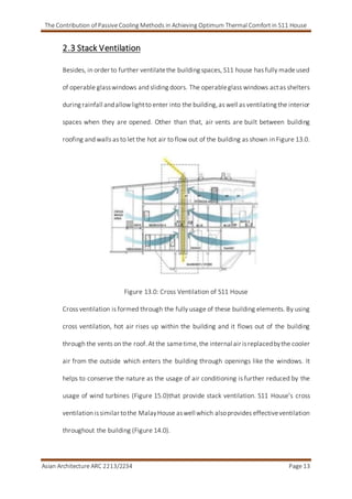 The Contribution of Passive Cooling Methods in Achieving Optimum Thermal Comfort in S11 House
Asian Architecture ARC 2213/2234 Page 13
2.3 Stack Ventilation
Besides, in order to further ventilatethe building spaces, S11 house has fully madeused
of operable glasswindows and sliding doors. The operableglass windows actas shelters
during rainfall andallowlightto enter into the building,as well as ventilating the interior
spaces when they are opened. Other than that, air vents are built between building
roofing and walls as to let the hot air to flow out of the building as shown in Figure 13.0.
Figure 13.0: Cross Ventilation of S11 House
Cross ventilation is formed through the fully usage of these building elements. By using
cross ventilation, hot air rises up within the building and it flows out of the building
through the vents on the roof. At the sametime,the internal air isreplacedbythe cooler
air from the outside which enters the building through openings like the windows. It
helps to conserve the nature as the usage of air conditioning is further reduced by the
usage of wind turbines (Figure 15.0)that provide stack ventilation. S11 House’s cross
ventilation issimilar tothe MalayHouse aswell which alsoprovides effectiveventilation
throughout the building (Figure 14.0).
 