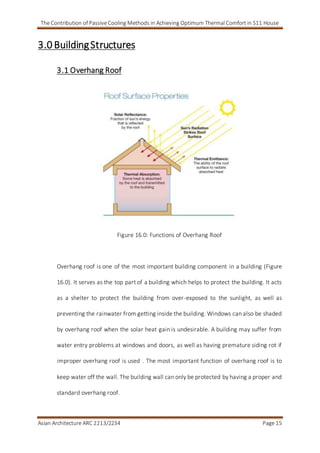 The Contribution of Passive Cooling Methods in Achieving Optimum Thermal Comfort in S11 House
Asian Architecture ARC 2213/2234 Page 15
3.0 BuildingStructures
3.1 Overhang Roof
Figure 16.0: Functions of Overhang Roof
Overhang roof is one of the most important building component in a building (Figure
16.0). It serves as the top part of a building which helps to protect the building. It acts
as a shelter to protect the building from over-exposed to the sunlight, as well as
preventing the rainwater from getting inside the building. Windows can also be shaded
by overhang roof when the solar heat gain is undesirable. A building may suffer from
water entry problems at windows and doors, as well as having premature siding rot if
improper overhang roof is used . The most important function of overhang roof is to
keep water off the wall. The building wall can only be protected by having a proper and
standard overhang roof.
 