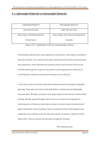 The Contribution of Passive Cooling Methods in Achieving Optimum Thermal Comfort in S11 House
Asian Architecture ARC 2213/2234 Page 19
4.1 Lightweight Materials vs Heavyweight Materials
Lightweight Material Heavyweight Material
Low thermal mass High thermal mass
React faster and follow external
temperature
React slowly with internal temperature
response
Figure 22.0 : Lightweight material vs Heavyweight material
The building material used in east-west wall must be low in heat capacity and high in
thermal insulation. This is because low heat capacity will only allow a small amount if
heat absoprtion, while high thermal insulation allows small amount of heat to be
transffered through the materials. Also, they must have good direct reflection or
screening solar radiation so that direct heat gain can be reduced.
In S11 House, the eat and west walls were deliberate void of any significant glazed
openings. They were also constructed with better insulated aerated lightweight
concrete block. Windows and doors have large impact on the thermal comfort of the
building. Besides, glazed windows which serve as an important component of
contemporary architectural style helps to reduce structural load and allow natural
light to penetrate into the building. They are coated with heat reflecting paint and
shaded by a wire netting screen of vines and creepers as shown in Figure 23.0 and
Figure 24.0. They can reduce the heat gain through the building.
Wire netting screen
 