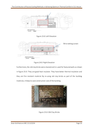 The Contribution of Passive Cooling Methods in Achieving Optimum Thermal Comfort in S11 House
Asian Architecture ARC 2213/2234 Page 20
Figure 23.0: Left Elevation
Figure 24.0: Right Elevation
Furthermore, the old clay bricks were cleaned and re-used for featured walls as shown
in Figure 25.0. They are good heat insulator. They have better thermal insulation and
they are fire resistant material. By re-using old clay bricks as part of the building
materials, it helps to save construction cost of the building.
Figure 25.0: Old Clay Bricks
Wire netting screen
 