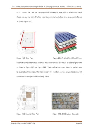 The Contribution of Passive Cooling Methods in Achieving Optimum Thermal Comfort in S11 House
Asian Architecture ARC 2213/2234 Page 21
In S11 House, the roof are constructed of lightweight recyclable profiled steel metal
sheets coated in a light off-white color to minimize heat absorption as shown in Figure
26.0 and Figure 27.0.
Figure 26.0: Roof Plan Figure 27.0:Profiled Steel Metal Sheets
Meanwhile the old crushed concrete retained from the old house is used for gravel fill
as shown in Figure 28.0 and Figure 29.0.. They are low in construction cost and are able
to save natural resources. The materials are fire resistant and can be used as stonework
for bathroom and ground floor living areas.
Figure 28.0 Ground Floor Plan Figure 29.0: Old Crushed Concrete
 