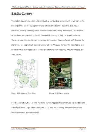 The Contribution of Passive Cooling Methods in Achieving Optimum Thermal Comfort in S11 House
Asian Architecture ARC 2213/2234 Page 22
5.0 SiteContext
Vegetation plays an important role in regulating surrounding temperature. Lower part of the
building can be shaded by vegetation and reflective heat can be absorbed. S11 House
conserves exisiting trees originated from the site without cutting them down. The trees can
be used as a primary natural shading devices from the sun as they can absorb radiation.
There are 5 significant exisiting trees around S11 House as shown in Figure 30.0. Besides, the
plantations are tropical natives which are suitable to Malaysia climate. The tree shading can
be an effective shading device as Malaysia is a hot and humid country. They help to cool the
area around.
Figure 30.0: Ground Floor Plan Figure 31.0 Plants on site
Besides vegetation, there are Koi Pond and swimming pool which are situated at the both end
side of S11 House (Figure 32.0 and Figure 33.0). They act as cooling device which cool the
building passively (passive cooling).
 