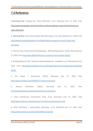 The Contribution of Passive Cooling Methods in Achieving Optimum Thermal Comfort in S11 House
Asian Architecture ARC 2213/2234 Page 25
7.0 Reference
1.Overhang Roof- Cooling Your Home Efficiently. (n.d.). Retrieved June 27, 2016, from
http://www.homepower.com/articles/home-efficiency/design-construction/cooling-your-
home-efficiently
2. Overhang Roof- Every House Needs Roof Overhangs. (n.d.). Retrieved June 27, 2016, from
http://www.greenbuildingadvisor.com/blogs/dept/musings/every-house-needs-roof-
overhangs
3. Thermal mass- Passive Solar Building Design - 360 Building Solutions. (2015). Retrieved June
27, 2016, from http://www.360building.com.au/passive-solar-building-design/
4. Building Materials- No 7. Density of Building Materials - Liveability. (n.d.). Retrieved June 27,
2016, from http://www.liveability.com.au/17things/7-density-of-building-materials/#fndtn-
panel1
5. S11 House / ArchiCentre. (2013). Retrieved June 27, 2016, from
http://www.archdaily.com/313041/s11-house-archicentre
6. Natural Ventilation. (2015). Retrieved June 27, 2016, from
http://greendatabase.org/2015/07/07/natural-ventilation/
7. Asian Architecture Presentation Slide. (n.d.). Retrieved June 27, 2016, from
http://www.slideshare.net/zhijun/asian-architecture-presentation-slide
8. Wind Ventilation | Sustainability Workshop. (n.d.). Retrieved June 27, 2016, from
https://www.pinterest.com/pin/264234703112726733/
 