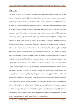 The Contribution of Passive Cooling Methods in Achieving Optimum Thermal Comfort in S11 House
Asian Architecture ARC 2213/2234 Page 4
Abstract
The research paper is to study the contribution of passive cooling methods in achieving
optimum thermal comfort in S11 House. Thermal comfort is one of the most important section
in a building which determines whether the building achieve the standard comfort for the user
to livein. So, passive cooling isdesigned accordinglyin S11 House in few differentways inorder
to achieve effective natural ventilation. When we talk about green architecture, it actually
means to reduce the negative environment impact and increase environment friendly to the
surrounding. Design approaches such as building orientation, overhang roof, building spatial
layout, site context details and so on have to be considered carefully to create a building that
achieve thermal comfort. Besides, one of the most important role to optimize thermal comfort
is to allow the maximum air ventilation to take place into the building. By having this method,
the building will not only receive the maximum passive cooling, but also it helps to reduce
operational cost and conserve energy as there is no need to apply electrical appliances like air
conditioner inside the building.Online resources and electronicarticlesare used to assist in the
topic selected. Furthermore, when it comes to environment factors, S11 House is located in a
clear north-south orientation for the openings and windows which allows natural ventilation to
take place. With the help of tree canopies around the building as shading device, the
temperature is minimized significantly. The position of swimming pool and koi pond in S11
House helps inthe evaporationprocess and that increasesrelativehumidityof the surrounding.
Other than that, under the help of overhang roof, the sliding windows can be opened all the
time in order to allow air to flow across the building. Meanwhile, wind turbines are designed
on the overhang roof help to eliminate the building heat as well. As a conclusion, S11 House is
considered asa well-plannedbuilding inproviding optimumthermal comfortbased on different
passive cooling strategies which work effectively in the building.
 