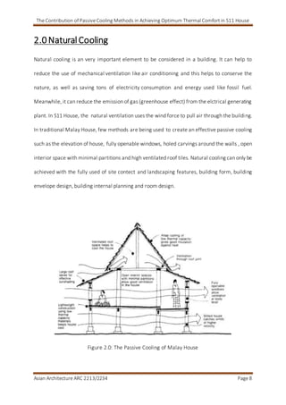 The Contribution of Passive Cooling Methods in Achieving Optimum Thermal Comfort in S11 House
Asian Architecture ARC 2213/2234 Page 8
2.0 NaturalCooling
Natural cooling is an very important element to be considered in a building. It can help to
reduce the use of mechanical ventilation like air conditioning and this helps to conserve the
nature, as well as saving tons of electricity consumption and energy used like fossil fuel.
Meanwhile, it can reduce the emission of gas (greenhouse effect) from the elctrical generating
plant. In S11 House, the natural ventilation uses the wind force to pull air through the building.
In traditional Malay House, few methods are being used to create an effective passive cooling
such as the elevation of house, fully openable windows, holed carvings around the walls , open
interior space with minimal partitions and high ventilated roof tiles. Natural cooling can only be
achieved with the fully used of site contect and landscaping features, building form, building
envelope design, building internal planning and room design.
Figure 2.0: The Passive Cooling of Malay House
 