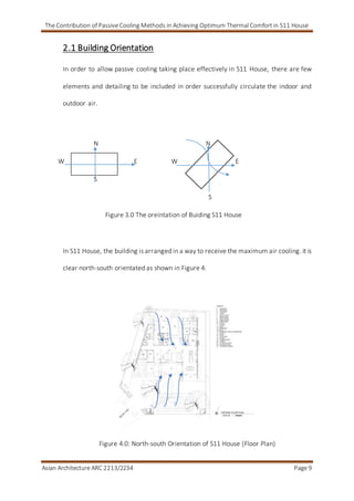 The Contribution of Passive Cooling Methods in Achieving Optimum Thermal Comfort in S11 House
Asian Architecture ARC 2213/2234 Page 9
2.1 Building Orientation
In order to allow passve cooling taking place effectively in S11 House, there are few
elements and detailing to be included in order successfully circulate the indoor and
outdoor air.
N N
W E W E
S
S
Figure 3.0 The oreintation of Buiding S11 House
In S11 House, the building is arranged in a way to receive the maximum air cooling. it is
clear north-south orientated as shown in Figure 4.
Figure 4.0: North-south Orientation of S11 House (Floor Plan)
 