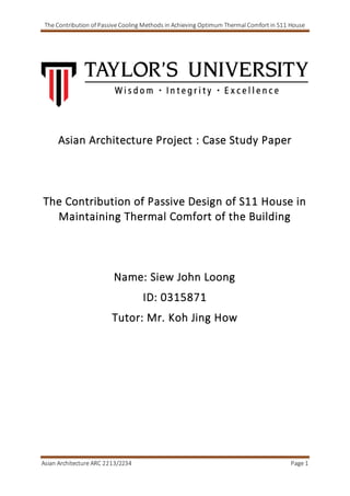 The Contribution of Passive Cooling Methods in Achieving Optimum Thermal Comfort in S11 House
Asian Architecture ARC 2213/2234 Page 1
Asian Architecture Project : Case Study Paper
The Contribution of Passive Design of S11 House in
Maintaining Thermal Comfort of the Building
Name: Siew John Loong
ID: 0315871
Tutor: Mr. Koh Jing How
 