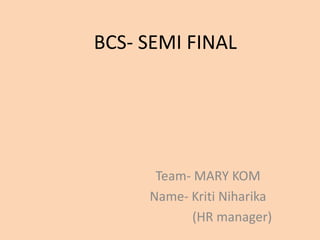 BCS- SEMI FINAL
Team- MARY KOM
Name- Kriti Niharika
(HR manager)
 