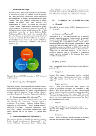 C. CAP Theorem and NoSQL
According to the CAP theorem, a distributed systemcannot
be consistent, available, and partition tolerant at the same
time. When we needed to store more data or expand our
processing power in the past, we had two options: grow
vertically (buy more powerful computers) or further
optimize the existing code base. However, with
advancements in parallel processing and distributed
systems,it is more typical to extend horizontally, orto have
several computers performing the same work in parallel. In
the Apache project, we can already witness a slew of data
manipulation tools like as Spark, Hadoop, Kafka,
Zookeeper, and Storm. However, in order to properly select
the tool ofchoice, a fundamental understanding ofthe CAP
Theorem is required. The CAP Theorem states that a
distributed database systemcan only have two of the three
characteristics: consistency, availability, and partition
tolerance (15).
The classification of NoSQL according to CAP theorem is
as follows (16):
a) Consistency and availability (CA):
Part of the database is unconcerned with partition tolerance
and instead relies on the replication strategy to assure data
consistency and availability. CA-related systems include the
standard relational database, Vertica (column-oriented),
AsterData (Relational), Greenplum (Relational), and others.
b) Consistency and partition tolerance (CP):
Such a database system stores data on remote nodes while
also ensuring data consistency, although support is
insufficient for availability. BigTable (Column-oriented),
Hypertable (Column-oriented), HBase (Column-oriented),
MongoDB (Document), Terrastore (Document), Redis
(Key-value), Scalaris (Key-value), MemcacheDB (Key-
value), Berkeley DB are the primary CP systems (Key-
value).
c) Availability and partition tolerance (AP):
Such systems provide availability and partition tolerance
largely through consistency, as demonstrated by AP's
system: Voldemort (Key-value), Tokyo Cabinet (Key-
value), KAI (Key-value), CouchDB (Document-oriented),
SimpleDB (Document-oriented), Riak (Document-oriented),
Riak (Document-oriented), Riak ( (Document-oriented).
III. ANALYSIS OF POPULAR NOSQL DATABASES
A. MongodB
MongoDB is an open source NOSQL database written in
C++ language.
a) Structure and Data model
MongoDB (17) is a document database, not a relational
database management system. That is, records are saved as
documents (usually JSON) rather than tuples. As a result,
data modelling for MongoDB necessitates a more object-
oriented approach than data modelling for an RDBMS. Both
composition and association relations, for example, can be
described using mapping tables in an RDBMS; it is up to the
application to enforce the exact nature of the connection -
composition or association. However, in the case of a
document database such as MongoDB, a composition
relation must be enforced at the document level using
nested/contained objects.
b) Query operators
Query operations in mongo dB can be used for the following
purposes (18):
 Comparison:
For e.g., “$eq” matches values that are equal to a specified
value; “$gt” matches values that are greater than a specified
value; “$lt” matches values that are less than a specified
value, etc.
 Logical operations:
For e.g., “$and” joins query clauses with a logical AND
returns all documents that match the conditions of both
clauses; “$not” inverts the effect of a query expression and
returns documents that do not match the query expression;
“$nor” joins query clauses with a logical NOR returns all
documents that fail to match both clauses; “$or” joins query
clauses with a logical OR returns all documents that match
the conditions of either clause.
 Element:
For e.g., “$exists” Matches documents that have the
specified field; “$type” selects documents if a field is of the
specified type.
 Evaluation:
For e.g., “$mod” performs a modulo operation on the value
of a field and selects documents with a specified result.
 