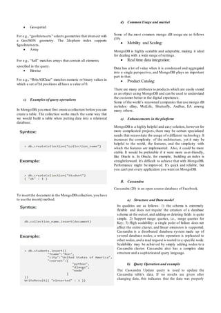  Geospatial:
For e.g., “geoIntersects” selects geometries that intersect with
a GeoJSON geometry. The 2dsphere index supports
$geoIntersects.
 Array
For e.g., “$all” matches arrays that contain all elements
specified in the query.
 Bitwise
For e.g., “$bitsAllClear” matches numeric or binary values in
which a set of bit positions all have a value of 0.
c) Examples of query operations
In MongoDB,you must first create a collection before you can
create a table. The collection works much the same way that
we would build a table when putting data into a relational
database.
To insert the document in the MongoDB collection, you have
to use the insert() method.
d) Common Usage and market
Some of the most common mongo dB usage are as follows
(19):
 Mobility and Scaling:
MongoDB is highly scalable and adaptable, making it ideal
for dealing with a wide range of settings.
 Real time data integration:
Data has a lot of value when it is condensed and aggregated
into a single perspective, and MongoDB plays an important
part in that.
 Product Catalog:
There are many attributes to products which are easily stored
as an object using MongoDB and can be used to understand
the customer better in the digital experience.
Some of the world’s renowned companies that use mongo dB
includes: eBay, MetLife, Shutterfly, Aadhar, EA among
many others.
e) Enhancements in the platform
MongoDB is a highly helpful and easy solution, however for
more complicated projects, there may be certain specialized
needs that necessitate the usage of a different technology. It
increases the complexity of the architecture, yet it may be
helpful to the world, the features, and the simplicity with
which the features are implemented. Also, it could be more
stable. It would be preferable if it were more user-friendly,
like Oracle is. In Oracle, for example, building an index is
straightforward. It's difficult to achieve that with MongoDB.
Performance might be improved. It's quick and reliable, but
you can't put every application you want on MongoDB.
B. Cassandra
Cassandra (20) is an open source database of Facebook.
a) Structure and Data model
Its qualities are as follows: 1) the schema is extremely
flexible and does not require the creation of a database
schema at the outset,and adding or deleting fields is quite
simple. 2) Support range queries, i.e., range queries for
Key; 3) High scalability: a single point of failure does not
affect the entire cluster, and linear extension is supported.
Cassandra is a distributed database system made up of
several database nodes; a write operation is replicated to
other nodes,and a read request is routed to a specific node.
Scalability may be achieved by simply adding nodes to a
Cassandra cluster. Cassandra also has a complex data
structure and a sophisticated query language.
b) Query Operation and example
The Cassandra Update query is used to update the
Cassandra table's data. If no results are given after
changing data, this indicates that the data was properly
 