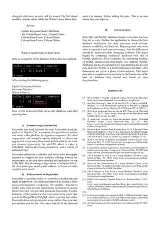 changed; otherwise, an error will be issued. The 'Set' clause
modifies column values while the 'Where' clause filters data.
Syntax:
Update KeyspaceName.TableName
Set ColumnName1=new Column1Value,
ColumnName2=new Column2Value,
ColumnName3=new Column3Value,
.
.
.
Where ColumnName=ColumnValue
Here is a snapshot of the database before data was updated.
After running the following query:
Update University.Student
Set name='Hayden'
Where rollno=1;
Here is the screenshot that shows the database state after
updating data.
c) Common usage and market
Cassandra was used to power the new Actionable Analytics
product at Ooyala (21), a company that provides an end-to-
end online video platform to corporate companies. All video
engagement and analytics reports delivered to clients are
aggregated acrossmany dimensions and sliceable by the user's
geo (country/region/city), the site/URL where a video is
embedded, various advertising parameters, and a variety of
additional tags.
Cassandra offered the scalability and better write throughput
required to support the new analytics offering without the
requirement to develop their sharding and replication on top
of MySQL. Ooyala manage a big volume of analytics data (>
1B data points per month) with millions of hours of video
supplied each month.
d) Enhancement in the product
Cassandra's secondary index is somewhat troublesome and
might be improved. Cassandra can improve by having a fuller
ecosystem integrator. Companies, for example, required to
deploy extra tools in some maintenance operations to execute
duties that were not provided alongside Cassandra. Another
limitation of the product is that you cannot drop writes like
you do in MongoDB and MySQL, where you may link tables.
Cassandra does not provide joins acrosstables;thus,you must
use another tool for this. You must read all of the data and
store it in memory before adding the joins. That is an area
where they can improve.
IV. CONCLUSION
Both SQL and NoSQL database formats store data, but how
they do so vary. Outline the application to choose the best
database architecture for data structures such schema,
relation, scalability, and data size. Migrating from one to the
other is expensive and time-consuming, thus the differences
should be addressed while designing software. This paper
begins by comparing traditional databases with that of
NoSQL databases. Then it explains the underlying working
of NoSQL database and then finally two different NoSQL
databases are discussed.Each type was database has its own
pros and cons.NoSQL is a recent technology and many of its
dimensions are yet in a phase of development. This paper
provides a comprehensive overview to the businesses of the
kind of database they should use based on their
functionalities.
REFERENCES
[1] Why NoSQL? - NosDB. Alachisoft. (2022). Retrieved 25 May 2022,
from https://www.alachisoft.com/nosdb/why-nosql.html.
[2] Jing Han, HaihongE, Guan Le, & Jian Du. (2011). Survey onNoSQL
database. 2011 6th International Conference on Pervasive Computing
and Applications. https://doi.org/10.1109/icpca.2011.6106531
[3] Why do we neednosql when we can use SQL? Quora. (n.d.). Retrieved
May 25, 2022, from https://www.quora.com/Why-do-we-need-
NoSQL-when-we-can-use-SQL
[4] A quick-start tutorial on relational database design. Relational
Database Design. (n.d.). Retrieved May 25, 2022, from
https://www3.ntu.edu.sg/home/ehchua/programming/sql/Relational_D
atabase_Design.html
[5] Harpreet Kaur, Jaspreet Kaur, Kamaljit Kaur,2013, A Reviewof Non-
Relational Databases, Their Types, Advantages And Disadvantages,
INTERNATIONAL JOURNALOF ENGINEERINGRESEARCH &
TECHNOLOGY (IJERT) Volume 02, Issue 02 (February 2013)
[6] What is the future of database management systems? Quora. (n.d.).
Retrieved May 25, 2022, from https://www.quora.com/What-is-the-
future-of-database-management-systems
[7] Competitions, quizzes, hackathons, scholarships and internships for
students andcorporates. Unstop.(n.d.). RetrievedMay 25, 2022,from
https://unstop.com/blog/advantages-and-disadvantages-of-sql
[8] The 5 features to look for in a nosql database. DataStax. (n.d.).
Retrieved May 25, 2022, from https://www.datastax.com/blog/5-
features-look-nosql-database
[9] What are the characteristics of a nosql database? Quora. (n.d.).
Retrieved May 25, 2022, from https://www.quora.com/What-are-the-
characteristics-of-a-NoSQL-database
[10] The 5 features to look for in a nosql database. DataStax. (n.d.).
Retrieved May 25, 2022, from https://www.datastax.com/blog/5-
features-look-nosql-database
[11] DBMS - Data models. Tutorials Point. (n.d.).RetrievedMay25,2022,
from
https://www.tutorialspoint.com/dbms/dbms_data_models.htm#:~:text
=Data%20Models%20are%20fundamental%20entities,kept%20in%2
0the%20same%20plane.
[12]
[13] Is there an example ofa complex NoSQL - NDB Data Model? Quora.
(n.d.). RetrievedMay25,2022, fromhttps://www.quora.com/Is-there-
an-example-of-a-complex-NoSQL-ndb-data-model
[14] An illustratedproofofthecaptheorem. (n.d.). RetrievedMay25, 2022,
from
 