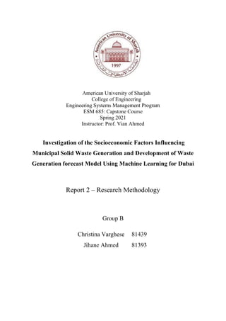 American University of Sharjah
College of Engineering
Engineering Systems Management Program
ESM 685: Capstone Course
Spring 2021
Instructor: Prof. Vian Ahmed
Investigation of the Socioeconomic Factors Influencing
Municipal Solid Waste Generation and Development of Waste
Generation forecast Model Using Machine Learning for Dubai
Report 2 – Research Methodology
Group B
Christina Varghese 81439
Jihane Ahmed 81393
 
