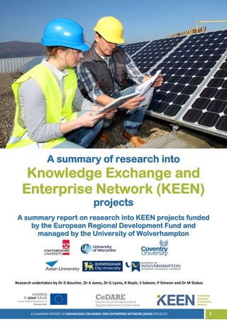 A SUMMARY REPORT OF KNOWLEDGE EXCHANGE AND ENTERPRISE NETWORK (KEEN) PROJECTS 1
A summary of research into
Knowledge Exchange and
Enterprise Network (KEEN)
projects
A summary report on research into KEEN projects funded
by the European Regional Development Fund and
managed by the University of Wolverhampton
Research undertaken by Dr D Boucher, Dr A Jones, Dr G Lyons, K Royle, S Saleem, P Simeon and Dr M Stokes
 