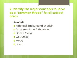 2. Identify the major concepts to serve
as a “common thread” for all subject
areas.
Example:
 Historical Background or origin
 Purposes of the Celebration
 Dance Steps
 Costumes
 Music
 others
 