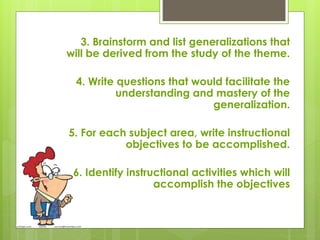 3. Brainstorm and list generalizations that
will be derived from the study of the theme.
4. Write questions that would facilitate the
understanding and mastery of the
generalization.
5. For each subject area, write instructional
objectives to be accomplished.
6. Identify instructional activities which will
accomplish the objectives
 