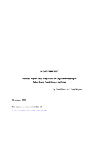 BLOODY HARVEST

Revised Report into Allegations of Organ Harvesting of
Falun Gong Practitioners in China

by David Matas and David Kilgour

31 January 2007

The report is also available at
http://organharvestinvestigation.net

 