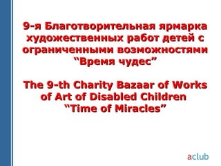 9-я Благотворительная ярмарка
 художественных работ детей с
ограниченными возможностями
        “Время чудес”

The 9-th Charity Bazaar of Works
   of Art of Disabled Children
       “Time of Miracles”
 