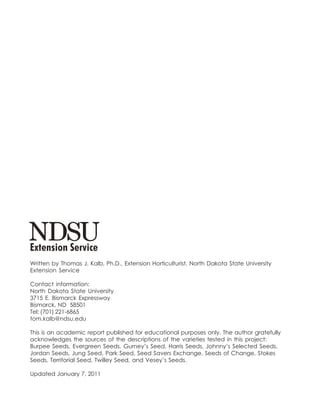 Written by Thomas J. Kalb, Ph.D., Extension Horticulturist, North Dakota State University
Extension Service

Contact information:
North Dakota State University
3715 E. Bismarck Expressway
Bismarck, ND 58501
Tel: (701) 221-6865
tom.kalb@ndsu.edu

This is an academic report published for educational purposes only. The author gratefully
acknowledges the sources of the descriptions of the varieties tested in this project:
Burpee Seeds, Evergreen Seeds, Gurney’s Seed, Harris Seeds, Johnny’s Selected Seeds,
Jordan Seeds, Jung Seed, Park Seed, Seed Savers Exchange, Seeds of Change, Stokes
Seeds, Territorial Seed, Twilley Seed, and Vesey’s Seeds.

Updated January 7, 2011
 