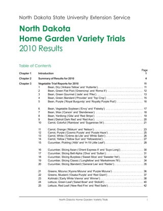 North Dakota State University Extension Service

North Dakota
Home Garden Variety Trials
2010 Results
Table of Contents
                                                                                                                        Page
Chapter 1   Introduction                                                                                                  1
Chapter 2   Summary of Results for 2010                                                                                       4
Chapter 3   Vegetable Trial Reports for 2010                                                                                 11
            1      Bean, Dry (‘Arikara Yellow’ and ‘Hutterite’) . . . . . . . . . . . . . . . . . . . . . . . . . . . . .    11
            2      Bean, Green Flat Pod (‘Greencrop’ and ‘Roma II’) . . . . . . . . . . . . . . . . . . . . . . .            12
            3      Bean, Green Gourmet (‘Jade’ and ‘Pike’) . . . . . . . . . . . . . . . . . . . . . . . . . . . . .         13
            4      Bean, Green Standard (‘Provider’ and ‘Top Crop’) . . . . . . . . . . . . . . . . . . . . . . . .          15
            5      Bean, Purple (‘Royal Burgundy’ and ‘Royalty Purple Pod’) . . . . . . . . . . . . . . . . .                16

            6         Bean, Vegetable Soybean (‘Envy’ and ‘Fiskeby’) . . . . . . . . . . . . . . . . . . . . . . . .         17
            7         Bean, Wax (‘Carson’ and ‘Slenderwax’) . . . . . . . . . . . . . . . . . . . . . . . . . . . . . .      18
            8         Bean, Yardlong (‘Gita’ and ‘Red Stripe’) . . . . . . . . . . . . . . . . . . . . . . . . . . . . . .   19
            9         Beet (‘Detroit Dark Red’ and ‘Red Ace’) . . . . . . . . . . . . . . . . . . . . . . . . . . . . . .    20
            10        Carrot, Colorful (‘Rainbow’ and ‘Sugarsnax 54’) . . . . . . . . . . . . . . . . . . . . . . . . . .    21

            11        Carrot, Orange (‘Mokum’ and ‘Nelson’) . . . . . . . . . . . . . . . . . . . . . . . . . . . . . . .    23
            12        Carrot, Purple (‘Cosmic Purple’ and ‘Purple Haze’) . . . . . . . . . . . . . . . . . . . . . . .       25
            13        Carrot, White (‘Crème de Lite’ and ‘White Satin’) . . . . . . . . . . . . . . . . . . . . . . . .      26
            14        Carrot, Yellow (‘Yellow Sun’ and ‘Yellowstone’) . . . . . . . . . . . . . . . . . . . . . . . . . .    27
            15        Cucumber, Pickling (‘Alibi’ and ‘H-19 Little Leaf’) . . . . . . . . . . . . . . . . . . . . . . . .    28

            16        Cucumber, Slicing Asian (‘Orient Express II’ and ‘Suyo Long’) . . . . . . . . . . . . . . .            30
            17        Cucumber, Slicing Belt Alpha (‘Diva’ and ‘Sultan’) . . . . . . . . . . . . . . . . . . . . . . . .     31
            18        Cucumber, Slicing Burpless (‘Sweet Slice’ and ‘Sweeter Yet’) . . . . . . . . . . . . . . .             32
            19        Cucumber, Slicing Classic (‘Longfellow’ and ‘Marketmore 76’) . . . . . . . . . . . . . .               34
            20        Cucumber, Slicing Standard (‘General Lee’ and ‘Raider’). . . . . . . . . . . . . . . . . . . .         35

            21        Greens, Mizuna (‘Kyona Mizuna’ and ‘Purple Mizuna’) . . . . . . . . . . . . . . . . . . . . 36
            22        Greens, Mustard (‘Osaka Purple’ and ‘Red Giant’) . . . . . . . . . . . . . . . . . . . . . . . 37
            23        Kohlrabi (‘Early White Vienna’ and ’Winner’) . . . . . . . . . . . . . . . . . . . . . . . . . . . . 38
            24        Lettuce, Green Leaf (’Salad Bowl’ and ‘Slobolt’) . . . . . . . . . . . . . . . . . . . . . . . . . 40
            25        Lettuce, Red Leaf (‘New Red Fire’ and ‘Red Sails’) . . . . . . . . . . . . . . . . . . . . . . . 42




                                 North Dakota Home Garden Variety Trials                                                          i
 