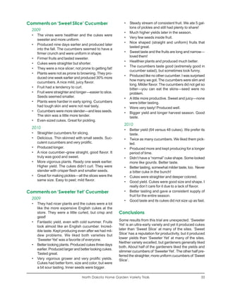 Comments on ‘Sweet Slice’ Cucumber                            •   Steady stream of consistent fruit. We ate 5 gal-
                                                                  lons of pickles and still had plenty to share!
  2009
                                                              •   Much higher yields later in the season.
  •   The vines were healthier and the cukes were
                                                              •   Very few seeds inside fruit.
      sweeter and more uniform.
                                                              •   Nice shaped (straight and uniform) fruits that
  •   Produced nine days earlier and produced later
                                                                  tasted great.
      into the fall. The cucumbers seemed to have a
      firmer crunch and were uniform in shape.                •   Sweet taste and the fruits are long and narrow—
                                                                  loved them!
  •   Firmer fruits and tasted sweeter.
                                                              •   Healthier plants and produced much better.
  •   Cukes were straighter but shorter.
                                                              •   The cucumbers taste good (extremely good in
  •   They were a nice slicer; not prone to getting fat!
                                                                  cucumber salad), but sometimes look funny.
  •   Plants were not as prone to browning. They pro-
                                                              •   Produced like no other cucumber. I was surprised
      duced one week earlier and produced 30% more
                                                                  how many we got. The cucumbers were slim and
      cucumbers. A nice mild, juicy flavor.
                                                                  long. Milder flavor. The cucumbers did not get so
  •   Fruit had a tendency to curl.                               bitter—you can eat the skins—seed were no
  •   Fruit were straighter and longer—easier to slice.           problem.
      Seeds seemed smaller.                                   •   A little more productive. Sweet and juicy—none
  •   Plants were hardier in early spring. Cucumbers              were bitter tasting.
      had tough skin and were not real tasty.                 •   Were very tasty! Produced well.
  •   Cucumbers were more slender—and less seeds.             •   Bigger yield and longer harvest season. Good
      The skin was a little more tender.                          taste.
  •   Even-sized cukes. Great for pickling.
                                                              2010
  2010                                                        •   Better yield (64 versus 48 cukes). We prefer its
  •   Straighter cucumbers for slicing.                           taste.
  •   Delicious. Thin skinned with small seeds. Suc-          •   Twice as many cucumbers. We liked them pick-
      culent cucumbers and very prolific.                         led.
  •   Produced longer.                                        •   Produced more and kept producing for a longer
  •   A nice cucumber–grew straight, good flavor. It              period of time.
      truly was good and sweet.                               •   Didn’t have a “normal” cuke shape. Some looked
  •   More vigorous plants. Ready one week earlier.               more like gourds. Better taste.
      Higher yield. The cukes didn’t curl. They were          •   Better tasting, somewhat milder taste, too. Never
      slender with crisper flesh and smaller seeds.               a bitter cuke in the bunch!
  •   Great for making pickles—all the slices were the        •   Cukes were straighter and deeper colored.
      same size. Easy to peel; mild flavor.                   •   Good yield. Cukes were good size and shape. I
                                                                  really don’t care for it due to a lack of flavor.
Comments on ‘Sweeter Yet’ Cucumber                            •   Better tasting and gave a consistent supply of
                                                                  fruit for the entire season.
  2009
                                                              •   Good taste and its cukes did not size up as fast.
  •   They had nicer plants and the cukes were a lot
      like the more expensive English cukes at the
      store. They were a little curled, but crisp and      Conclusions
      good!
  •   Fantastic yield, even with cold summer. Fruits       Some results from this trial are unexpected. ‘Sweeter
      look almost like an English cucumber. Incred-        Yet’ is an ultra-early variety and yet it produced cukes
      ible taste. Kept producing even after we had mil-    later than ‘Sweet Slice’ at many of the sites. ‘Sweet
      dew problems. We liked both varieties but            Slice’ has a reputation for productivity, but it produced
      ‘Sweeter Yet’ was a favorite of everyone.            lower yields than ‘Sweeter Yet’ at many of the sites.
                                                           Neither variety excelled, but gardeners generally liked
  •   Better looking plants. Produced cukes three days
                                                           both. About half of the gardeners liked the yields and
      earlier. Produced larger and better looking cukes.
                                                           slimmer cucumbers of ‘Sweeter Yet’. The other half pre-
      Tasted great.
                                                           ferred the straighter, more uniform cucumbers of ‘Sweet
  •   Very vigorous grower and very prolific yields.       Slice’.
      Cukes had better form, size and color, but were
      a bit sour tasting. Inner seeds were bigger.

                                   North Dakota Home Garden Variety Trials                                       33
 
