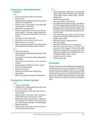 Comments on ‘Early White Vienna’                                  2010
  Kohlrabi                                                        •   Germinated better, grew better, and produced
                                                                      higher yields. More attractive bulbs. Although
  2009
                                                                      ‘Early White Vienna’ tasted better, ‘Winner’
  •   Bulbs formed earlier. Bulbs were moister.                       tasted good.
  •   Produced first.                                             •   Tasted and looked better.
  •   Slightly earlier and slightly prettier at serving, but      •   Nice, big kohlrabi; produced well.
      really not much difference.
                                                                  •   Got bigger without getting woody; so produced
  •   Ready to pick 3–7 days earlier. Some bulbs split,               more poundage. Bulbs are smooth and very at-
      especially late in the season.                                  tractive. It got the Grand Champion ribbon at the
  •   Better flavor and appearance.                                   fair! Better texture even when the weather was
  •   I liked its taste better. The texture of ‘Winner’               hot; higher yield; very attractive and easy to pre-
      was smoother—more like a potato. Milder tast-                   pare for eating.
      ing, too. We preferred ‘Early White Vienna’ for             •   Even when they were larger, they did not get
      its flavor.                                                     woody. Even cooked and mashed some—yum!
  •   Got larger but never got woody.                             •   Slightly better yields.
  •   More flavor, but not quite as much crunch.                  •   Better germination. Good production.
  •   Better tasting, but very close.                             •   Bulbs grew bigger.
  •   Performed poorly from start to finish. Most plants          •   Definitely better. Bulbs were more globular.
      did not produce bulbs big enough to harvest.                •   Remained sweet and never got “woody” even
  2010                                                                through hot, dry weather. I am still using the
                                                                      bulbs even though they are getting big—but I
  •   Did not produce well.
                                                                      have been slicing them and adding them to my
  •   Germinated earlier. Ate these weeks earlier. Twice              refrigerator pickles—good—crispy!
      as much yield.
                                                                  •   Somewhat earlier to mature.
  •   The people who tried these said they tasted good.
                                                                  •   Failed to germinate.
      Grew better.
  •   Some did not create bulbs; some cracked at
      maturity.                                                Conclusions
  •   Disappointing—the bulbs didn’t form a globe.
                                                               ‘Winner’ lived up to its name. Gardeners were extremely
  •   Produced bulbless stalks.
                                                               impressed with its uniformly round bulbs. Yields were
  •   Didn’t produce bulbs.                                    good and its bulbs resisted splitting. The uniquely
  •   Matured just a littler earlier. Better flavor.           smooth, fruity flavor of ‘Winner’ was an enjoyable taste
  •   Spicier flavor.                                          experience for gardeners, including those who have
  •   Bulbs were smaller but sweeter. Stored better.           grown other varieties of kohlrabi for years. ‘Early White
                                                               Vienna’ matured very early and produced good quality
                                                               bulbs.
Comments on ‘Winner’ Kohlrabi
  2009
  •   Larger, rounder bulbs.
  •   Preferable for a market gardener since they were
      a bit more uniform in size.
  •   Plants grew faster and the bulbs were more uni-
      form in shape.
  •   Healthy plants. Nice bulbs. Some of bulbs of
      ‘Early White Vienna’ got long and narrow.
  •   Both varieties were much the same—I liked ‘Win-
      ner’ because the fruit was round and easy to
      pick. Its bulbs grew very large—a disadvantage.
  •   Slightly better flavor.
  •   Grew big and some bulbs became woody, but
      still were okay when cooked.


                                      North Dakota Home Garden Variety Trials                                         39
 