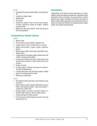 2010                                                      Conclusions
  •   Emerged first; germinated better; produced bet-
                                                            ‘Salad Bowl’ and ‘Slobolt’ performed well in our trials.
      ter.
                                                            Neither variety revealed any weakness. Gardeners were
  •   I prefer its milder taste.
                                                            impressed with everything: the germination, health,
  •   Milder flavor.                                        growth rate, yields, resistance to bolting, and flavor of
  •   So tender.                                            both varieties. Most gardeners recommended both va-
  •   Tended to yellow more on the lower leaves.            rieties, but preferred ‘Slobolt’ for its larger leaves, higher
      Thicker. Attractive along its edges. Slightly         yields, and longer harvest period.
      sweeter taste.
  •   Matured a few days earlier. Yield was three to
      four times greater.


Comments on ‘Slobolt’ Lettuce
  2009
  •   Better taste.
  •   Did not bolt as early. Better regrowth, too.
  •   Larger plants. A hint of bitterness to its taste.
  •   Better germination, higher yields, healthier
      plants.
  •   Better taste, earlier maturing (5 day difference),
      larger leaves.
  •   Larger leaves and higher yields. Better flavor but
      neither variety became bitter.
  •   It produced a fuller plant than ‘Salad Bowl’ and
      as the name implies, it didn’t bolt until end of
      August.
  •   Easier to wash.
  •   A slight edge to ‘Slobolt’ because it is still pro-
      ducing into September.
  •   Leaves were very nice and fully shaped. Tasted
      good for a longer period of time.
  •   Bolted one week later.

  2010
  •   We liked its looks and taste, and it lasted a very
      long time.
  •   Much slower to bolt. Tasted a little better (not so
      bitter) and washed easier—prep was easier—
      crisped up a little nicer.
  •   Rough edges on leaves. Its taste made for a
      better burger topping. I like its larger leaves.
  •   Tasted stronger and felt coarser.
  •   Firmer leaves. Stored longer and was more eye
      appealing to me.




                                    North Dakota Home Garden Variety Trials                                            41
 
