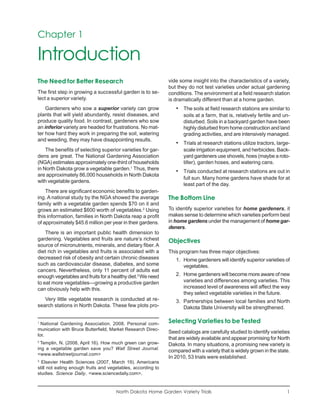 Chapter 1

Introduction
The Need for Better Research                                  vide some insight into the characteristics of a variety,
                                                              but they do not test varieties under actual gardening
The first step in growing a successful garden is to se-       conditions. The environment at a field research station
lect a superior variety.                                      is dramatically different than at a home garden.
    Gardeners who sow a superior variety can grow                • The soils at field research stations are similar to
plants that will yield abundantly, resist diseases, and              soils at a farm, that is, relatively fertile and un-
produce quality food. In contrast, gardeners who sow                 disturbed. Soils in a backyard garden have been
an inferior variety are headed for frustrations. No mat-             highly disturbed from home construction and land
ter how hard they work in preparing the soil, watering               grading activities, and are intensively managed.
and weeding, they may have disappointing results.
                                                                 • Trials at research stations utilize tractors, large-
    The benefits of selecting superior varieties for gar-            scale irrigation equipment, and herbicides. Back-
dens are great. The National Gardening Association                   yard gardeners use shovels, hoes (maybe a roto-
(NGA) estimates approximately one-third of households                tiller), garden hoses, and watering cans.
in North Dakota grow a vegetable garden.1 Thus, there
                                                                 • Trials conducted at research stations are out in
are approximately 86,000 households in North Dakota
                                                                     full sun. Many home gardens have shade for at
with vegetable gardens.
                                                                     least part of the day.
    There are significant economic benefits to garden-
ing. A national study by the NGA showed the average           The Bottom Line
family with a vegetable garden spends $70 on it and
grows an estimated $600 worth of vegetables.2 Using           To identify superior varieties for home gardeners, it
this information, families in North Dakota reap a profit      makes sense to determine which varieties perform best
of approximately $45.6 million per year in their gardens.     in home gardens under the management of home gar-
                                                              deners.
    There is an important public health dimension to
gardening. Vegetables and fruits are nature’s richest         Objectives
source of micronutrients, minerals, and dietary fiber. A
diet rich in vegetables and fruits is associated with a       This program has three major objectives:
decreased risk of obesity and certain chronic diseases           1. Home gardeners will identify superior varieties of
such as cardiovascular disease, diabetes, and some                  vegetables.
cancers. Nevertheless, only 11 percent of adults eat
enough vegetables and fruits for a healthy diet.3 We need        2. Home gardeners will become more aware of new
to eat more vegetables—growing a productive garden                  varieties and differences among varieties. This
can obviously help with this.                                       increased level of awareness will affect the way
                                                                    they select vegetable varieties in the future.
   Very little vegetable research is conducted at re-            3. Partnerships between local families and North
search stations in North Dakota. These few plots pro-               Dakota State University will be strengthened.

1
  National Gardening Association. 2008. Personal com-         Selecting Varieties to be Tested
munication with Bruce Butterfield, Market Research Direc-
                                                              Seed catalogs are carefully studied to identify varieties
tor.
                                                              that are widely available and appear promising for North
2
 Templin, N. (2008, April 16). How much green can grow-       Dakota. In many situations, a promising new variety is
ing a vegetable garden save you? Wall Street Journal.         compared with a variety that is widely grown in the state.
<www.wallstreetjournal.com>
                                                              In 2010, 53 trials were established.
3
  Elsevier Health Sciences (2007, March 19). Americans
still not eating enough fruits and vegetables, according to
studies. Science Daily. <www.sciencedaily.com>.


                                      North Dakota Home Garden Variety Trials                                          1
 