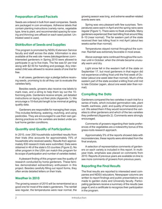 Preparation of Seed Packets                                  growing season was long, and extreme weather-related
                                                             events were rare.
Seeds are ordered in bulk from seed companies. Seeds
are packaged in coin envelopes. Adhesive labels that            Spring was very pleasant with few surprises. Tem-
contain planting instructions (variety name, vegetable       peratures were warm in April and the spring rains were
type, time to plant, and recommended spacing for sow-        regular (Figure 1). There were no freak snowfalls. Many
ing and thinning) are affixed on each seed packet. Un-       gardeners experienced their last killing frost around May
treated seed is used.                                        8–10 (near normal). The far eastern part of the state
                                                             received their last killing frost in mid April (about two
Distribution of Seeds and Supplies                           weeks earlier than normal).
                                                               Temperatures stayed normal throughout the sum-
This program is promoted by NDSU Extension Service
                                                             mer. Rainfall was extremely favorable in most areas.
faculty and staff across the state. Information is also
available at the web site <www.dakotagardener.com>.              Above average rains continued throughout the sum-
Interested gardeners in Spring 2010 were allowed to          mer until in October, when the climate became unusu-
participate in up to five trials. The fee was $1 per trial   ally warm and dry.
along with $2.50 for handling and postage. Any inter-
ested child was allowed to receive seeds of one trial for        Light snow fell in the western half of the state on
free.                                                        September 17, but most gardeners in that region did
                                                             not experience a killing frost until the first week of Oc-
   In all cases, gardeners sign a pledge before receiv-      tober (about one week later than normal). Much of the
ing seeds, promising to do all they can to evaluate the      eastern part of the state avoided a killing frost until mid
varieties fairly.                                            to late October (again, about one week later than nor-
                                                             mal).
    Besides seeds, growers also receive row labels to
mark rows, and a string to help them lay out the 10-
foot-long plots. Gardeners receive simple, yet detailed      Compiling the Data
instructions on laying out their plots (Appendix 1). We
                                                             Gardeners compared the two varieties in each trial for a
encourage a 10-foot plot length to be minimal at getting
                                                             series of traits, which included germination rate, plant
quality data.
                                                             health, earliness, yield, and quality of harvested prod-
   Gardeners are responsible for managing their crops.       uct. We asked them if they would recommend the vari-
This includes fertilizing, watering, mulching, and using     eties to other gardeners and which of the two varieties
pesticides. They are encouraged to use their own gar-        they preferred (Appendix 2). Comments were strongly
dening practices so the varieties are tested under ac-       encouraged.
tual home garden conditions.
                                                                Comments of growers regarding their taste prefer-
                                                             ences of the vegetables are a noteworthy bonus of this
Quantity and Quality of Participation                        grass-roots research approach.
In 2010, over 200 households submitted results from              Approximately 5% of the reports showed data with
their trials (this accounts for approximately 75% of         inconsistencies; these reports were eliminated from the
households who received seeds). Results from approxi-        final analysis.
mately 830 research trials were submitted. Data were
obtained in 46 of the state’s 53 counties (Figure 2). No        A selection of representative comments of garden-
other program in the USA can match this program for          ers on each variety is included in this report. In multi-
its scope of participation and number of varieties tested.   year trials, emphasis was placed on comments from
                                                             2010. Reports of previous years are available on-line to
    A pleasant finding of this program was the quality of    see more comments of growers from previous years.
research conducted by home gardeners. These fami-
lies demonstrated extraordinary enthusiasm in this           Reporting the Final Results
project. Besides carefully filling out report forms, they
often wrote detailed letters on their trials.                The final results are reported to interested seed com-
                                                             panies and NDSU educators. Newspaper columns are
Weather in 2010                                              written to report findings and public presentations are
                                                             made to garden clubs and University faculty. Partici-
The growing season of 2010 will be remembered as a           pating gardeners receive a summary of the results (see
good one for most of the state’s gardeners. The rainfall     page 4) and a certificate to recognize their participation
was regular, the temperatures were near normal, the          in the program.

2                                                    Introduction
 