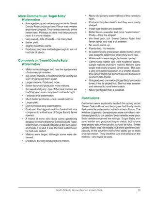 More Comments on ‘Sugar Baby’                                •   Never did get any watermelons of this variety to
 Watermelon                                                      ripen.
  •   Averaged two good melons per plant while ‘Sweet        •   Produced only two melons and they were poorly
      Dakota Rose’ produced one. Flavor was sweeter              shaped.
      and more complex. This variety seems to thrive         •   Flesh was redder and sweeter.
      better here. Perhaps its dark rind helps absorb        •   Better taste—sweeter and more “watermelon”.
      heat. It is more reliable.                                 Pretty—I like the stripes!
  •   Very sweet—lots of seeds—not many fruit.               •   We liked both, but ‘Sweet Dakota Rose’ had
  •   Better yield.                                              fewer seeds and was a bit sweeter.
  •   Slightly healthier plants.                             •   No seeds came up.
  •   Produced only one melon big enough to eat—it           •   Plants died. No melons.
      had lots of seeds.                                     •   Its watermelons grew larger, tasted better, and it
                                                                 was easier to determine when they were ripe.
                                                             •   Watermelons were larger, but never ripened.
Comments on ‘Sweet Dakota Rose’                              •   Germinated better and had healthier plants.
  Watermelon                                                     Larger melons and more melons. Melons were
                                                                 larger and nicely shaped. Great taste. This was
  •   Melon is much bigger and has the appearance
                                                                 a very long growing season. In a shorter season,
      of commercial varieties.
                                                                 this variety might not perform as well because it
  •   Big, pretty melons. I recommend this variety but           is a fairly late melon.
      won’t try growing them again.
                                                             •   Only produced one melon (‘Sugar Baby’ produced
  •   Larger melons. Produced more.                              three). I like its striped fruit. The fruit was sweeter
  •   Better flavor and produced more melons.                    and seemed to have fewer seeds.
  •   So sweet and juicy; one of the best melons we          •   Never got bigger than a baseball.
      had this year, even compared to store bought.
  •   I enjoyed this watermelon.
  •   Much better producer—nice, sweet melons.            Conclusions
  •   Larger yield.                                       Gardeners were especially excited this spring about
  •   Didn’t produce any watermelons.                     ‘Sweet Dakota Rose’ and hoping we had finally identi-
  •   Produced the biggest melons (basketball size        fied a reliable watermelon in the Northern Plains. The
      compared to softball size of ‘Sugar Baby’). None    weather cooperated (temperatures were normal and rain-
      ripened.                                            fall was plentiful), but yields of both varieties were poor.
  •   A friend of mine who does some gardening            Both varieties received low ratings. ‘Sugar Baby’ ma-
      stopped over and tried the ‘Sweet Dakota Rose’      tured earlier and produced higher yields, but no one
      watermelon. He could not believe the size, color,   was excited about the size and flavor of its fruits. ‘Sweet
      and taste. He said it was the best watermelon       Dakota Rose’ was not reliable, but a few gardeners (es-
      he had ever tasted.                                 pecially in the southern half of the state) got at least
  •   Melons were larger, although some were de-          one ripe melon. They liked the size and stripes on the
      formed.                                             melons—and loved its taste.
  •   Delicious, but only produced one melon.




                                   North Dakota Home Garden Variety Trials                                           73
 