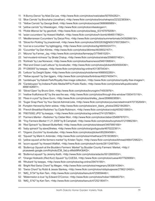 11:   “A Bunny Dance” by Nöel Zia Lee, <http://www.flickr.com/photos/noelzialee/507654262/>;
12:   “Blue Carrots” by Brouhaha (Jonathan), <http://www.flickr.com/photos/brouhahapics/2232238304/>;
13:   “Yellow Carrots” by George Brett, <http://www.flickr.com/photos/orpost/3686968989/>;
14:   “yellow carrots” by Vilseskogen, <http://www.flickr.com/photos/vilseskogen/>;
15:   “Pickle Wanna’ be” by georbott, <http://www.flickr.com/photos/deep_6/2167979208/>;
16:   “asian cucumbers” by Howard Walfish, <http://www.flickr.com/photos/h-bomb/4846517862/>;
17:   “Mediterranean Cucumbers” by Darya Pino, <http://www.flickr.com/photos/summertomato/3439266619/>;
18:   “Sliced for Pickling” by jmackinnell, <http://www.flickr.com/photos/50932639@N00/3765726847/>;
19:   “cool as a cucumber” by bgblogging, <http://www.flickr.com/photos/bg/4805022477/>;
20:   “Cucumber” by Dan Klimke, <http://www.flickr.com/photos/dklimke/4639932167/>;
21:   “Mizuna” by Farmer_Jay, <http://www.flickr.com/photos/farmerjay/3778481020/>;
22:   “red-mustard-richness” by Strata Chalup, <http://www.flickr.com/photos/strata/2098057483/>;
23:   “Kohlrabi” by Lisa Norwood, <http://www.flickr.com/photos/lisanorwood/949106804/>;
24:   “Red and Green Leaf Lettuce” by ilovebutter, <http://www.flickr.com/photos/jdickert/604500438/>;
25:   “P1290005” by keepps, <http://www.flickr.com/photos/isg-online/4313870434/>;
26:   “Lettuce” by Dwight Sipler, <http://www.flickr.com/photos/photofarmer/4988502260/>;
27:   “Yellow squash” by Dan Iggers, <http://www.flickr.com/photos/fortinbras/4923740547/>;
28:   “cantaloupe” by Kabsik Park/Royalty-free image collection, <http://www.flickr.com/photos/royalty-free-images/>;
29:   “Cantaloupes” by Indiana Public Media/WFIU Public Radio, <http://www.flickr.com/photos/wfiupublicradio/
      4856142697/>;
30:   “Sliced Open” by Bruno Girin, <http://www.flickr.com/photos/brunogirin/74503976/>;
31:   “mellow fruitfulness #2” by the sea the sea, <http://www.flickr.com/photos/through-this-window/1593415116/>;
32:   “Peas in a pod” by Dave Gunn, <http://www.flickr.com/photos/shelley_dave/2696663858/>;
33:   “Sugar Snap Peas” by Your Secret Admiral/Julie, <http://www.flickr.com/photos/yoursecretadmiral/4707352649/>;
34:   Pumpkin Harvest by fishin widow, <http://www.flickr.com/photos/ann_blairs_photos/2952184260/>;
35:   “French Breakfast Radishes” by Clyde Robinson, <http://www.flickr.com/photos/crobj/4039215993/>;
36:   “P8070082.JPG” by keepps, < http://www.flickr.com/photos/isg-online/2741257865/>;
37:   “Farmers Marker - Radishes” by Cleber Mori, <http://www.flickr.com/photos/cleber/2549978707/>;
38:   “Troy Farmers Market 11.21.2009” by B Campbell, <http://www.flickr.com/photos/bvcphoto/4121996239/>;
39:   “Red Spinach” by Stewart Butterfield, <http://www.flickr.com/photos/stewart/3497995169/>
40:   “baby spinach” by slave2thetea, <http://www.flickr.com/photos/goofygouda/4670222381/>;
41:   “Organic Zucchini” by ilovebutter, <http://www.flickr.com/photos/jdickert/852904568/>;
42:   “Squash” by Mark H. Anbinder, <http://www.flickr.com/photos/mhaithaca/3781503805/>;
43:   “yellow squash at the farmers market” by Kristen Taylor, <http://www.flickr.com/photos/kthread/4664729822/>;
44:   “acorn squash” by Howard Walfish, <http://www.flickr.com/photos/h-bomb/2811248750/>;
45:   “Buttercup Squash at the Boulders Farmers’ Market” by Boulder County Farmers’ Market, <http://
      picasaweb.google.com/lh/photo/Z38_5aLq-xMsbI9Ri43bKQ>;
46:   “Butternut squash” by Jeremy Keith, <http://www.flickr.com/photos/adactio/5012800553/>;
47:   “Orange Hokkaido (Red Kuri) Squash” by CUESA, <http://www.flickr.com/photos/cuesa/4077929069/>;
48:   “Rhubarb” by keepps, <http://www.flickr.com/photos/isg-online/29474190/>;
49:   “Bright Red Swiss Chard” by Megan, <http://www.flickr.com/photos/meganpru/3630814394/>;
50:   “Swiss Chard” by Robb & Jessie Stankey, <http://www.flickr.com/photos/robbplusjessie/2786212493/>;
51:   “IMG_5734” by Ken Tam, <http://www.flickr.com/photos/kanuck/4725859448/>;
52:   “Watermelon is love” by Edward O’Connor, <http://www.flickr.com/photos/hober/168648375/>;
53:   “IMG_5742” by Ken Tam, <http://www.flickr.com/photos/kanuck/4725218047/>.


                                   North Dakota Home Garden Variety Trials                                   79
 