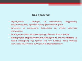 Νέα πρότυπα: «Εργαζόμενοι – λάστιχο», με απεριόριστες υποχρεώσεις, ελαχιστοποιημένες  προσδοκίες και μηδενικά δικαιώματα,  Εργοδότες με απεριόριστη δικαιοδοσία και σχεδόν μηδενικές υποχρεώσεις. Αυταρχική και βίαιη αναπροσαρμογή μισθών και όρων εργασίας. Περιορισμός διαβούλευσης και διαλόγου σε όλα τα επίπεδα , με ευθεία παρέμβαση της τρόϊκας και του Κράτους στους θεσμούς κοινωνικού διαλόγου και συλλογικών διαπραγματεύσεων.  