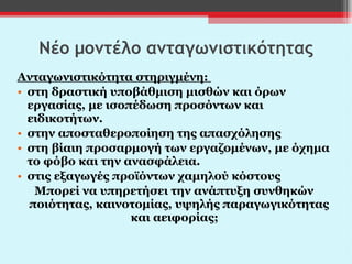 Νέο μοντέλο ανταγωνιστικότητας Ανταγωνιστικότητα στηριγμένη:  στη δραστική υποβάθμιση μισθών και όρων εργασίας, με ισοπέδωση προσόντων και ειδικοτήτων.  στην αποσταθεροποίηση της απασχόλησης στη βίαιη προσαρμογή των εργαζομένων, με όχημα το φόβο και την ανασφάλεια. στις εξαγωγές προϊόντων χαμηλού κόστους Μπορεί να υπηρετήσει την ανάπτυξη συνθηκών ποιότητας, καινοτομίας, υψηλής παραγωγικότητας και αειφορίας;  