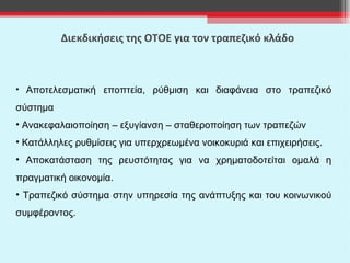 Διεκδικήσεις της ΟΤΟΕ για τον τραπεζικό κλάδο Αποτελεσματική εποπτεία, ρύθμιση και διαφάνεια στο τραπεζικό σύστημα Ανακεφαλαιοποίηση – εξυγίανση – σταθεροποίηση των τραπεζών Κατάλληλες ρυθμίσεις για υπερχρεωμένα νοικοκυριά και επιχειρήσεις. Αποκατάσταση της ρευστότητας για να χρηματοδοτείται ομαλά η πραγματική οικονομία. Τραπεζικό σύστημα στην υπηρεσία της ανάπτυξης και του κοινωνικού συμφέροντος. 