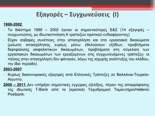 Εξαγορές – Συγχωνεύσεις  (Ι) 1998-2002   Το διάστημα 1998 – 2002 έγιναν οι σημαντικότερες Ε & Σ (14 εξαγορές – συγχωνεύσεις, με ιδιωτικοποίηση 6 τραπεζών κρατικού ενδιαφέροντος) Είχαν σοβαρές συνέπειες στην απασχόληση και στα εργασιακά δικαιώματα (μείωση απασχόλησης κυρίως μέσω εθελούσιων εξόδων, προβλήματα διασφάλισης ασφαλιστικών δικαιωμάτων, προβλήματα στη σύγκλιση των εργασιακών δικαιωμάτων των εργαζομένων στις συγχωνευόμενες τράπεζες- οι πιέσεις στην απασχόληση δεν φάνηκαν, λόγω της ισχυρής ανάπτυξης του κλάδου, την ίδια περίοδο) 2003-200 7 K υρίως διασυνοριακές εξαγορές από Ελληνικές Τράπεζες σε Βαλκάνια-Τουρκία-Αίγυπτο.  2008 – 2011  Δεν υπήρξαν σημαντικές εγχώριες εξελίξεις, πέραν της απορρόφησης της ιδιωτικής  T - Bank  από το (κρατικό) Ταχυδρομικό Ταμιευτήριο/ Hellenic Postbank . 