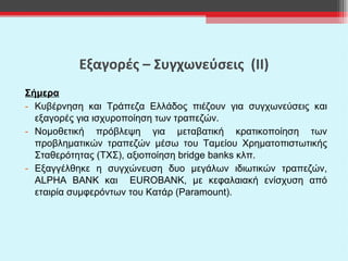 Εξαγορές – Συγχωνεύσεις  (ΙΙ) Σήμερα Κυβέρνηση και Τράπεζα Ελλάδος πιέζουν για συγχωνεύσεις και εξαγορές για ισχυροποίηση των τραπεζών. Νομοθετική πρόβλεψη για μεταβατική κρατικοποίηση των προβληματικών τραπεζών μέσω του Ταμείου Χρηματοπιστωτικής Σταθερότητας (ΤΧΣ), αξιοποίηση  bridge banks  κλπ. Εξαγγέλθηκε η συγχώνευση δυο μεγάλων ιδιωτικών τραπεζών,  ALPHA BANK  και   EUROBANK ,   με κεφαλαιακή ενίσχυση από εταιρία συμφερόντων του Κατάρ ( Paramount) .   