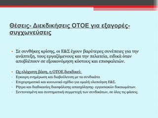 Θέσεις- Διεκδικήσεις ΟΤΟΕ για εξαγορές-συγχωνεύσεις Σε συνθήκες κρίσης, οι Ε&Σ έχουν βαρύτερες συνέπειες για την ανάπτυξη, τους εργαζόμενους και την πελατεία, ειδικά όταν αποβλέπουν σε εξοικονόμηση κόστους και επισφαλειών. Ως ελάχιστη βάση, η ΟΤΟΕ διεκδικεί:  Εγκαιρη ενημέρωση και διαβούλευση με τα συνδικάτα Επιχειρηματικό και κοινωνικό σχέδιο για ομαλή υλοποίηση Ε&Σ. Ρήτρα και διαδικασίες διασφάλισης απασχόλησης- εργασιακών δικαιωμάτων. Συντονισμένη και συστηματική συμμετοχή των συνδικάτων, σε όλες τις φάσεις.   