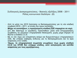 Συλλογικές Διαπραγματεύσεις – Βασικές εξελίξεις 2008 – 2011 Ρόλος κοινωνικού διαλόγου  (ΙΙ) Από τα μέσα του 2010 ξεκίνησαν οι διαπραγματεύσεις για τη νέα κλαδική σύμβαση 2010 – 2011, οι οποίες δεν έχουν καταλήξει.  Μέχρι να καταλήξουν, η προηγούμενη κλαδική ΣΣΕ παραμένει σε ισχύ. Στο ίδιο διάστημα οι εργοδότες προσπαθούν μέσα από Επιχειρησιακές Συμβάσεις να μειώσουν επιχειρησιακά δικαιώματα, χωρίς μέχρι σήμερα να θίγεται η κλαδική Σ.Σ.Ε.  Με το νέο νόμο για επικράτηση ακόμα και δυσμενέστερων επιχειρησιακών ΣΣΕ, θα υπάρξει σοβαρός κίνδυνος για τη διαπραγμάτευση και τα όρια ασφαλείας στον κλάδο. ‘ Ομως, τα επιχειρησιακά σωματεία γνωρίζουν πως χωρίς κλαδική Σ.Σ.Ε και ΟΤΟΕ δεν υπάρχει κλάδος, ούτε αλληλεγγύη και ασπίδα ασφαλείας για τους εργαζόμενους.  