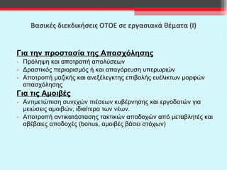 Βασικές διεκδικήσεις ΟΤΟΕ σε εργασιακά θέματα (Ι) Για την προστασία της Απασχόλησης Πρόληψη και αποτροπή απολύσεων Δραστικός περιορισμός ή και απαγόρευση υπερωριών Αποτροπή μαζικής και ανεξέλεγκτης επιβολής ευέλικτων μορφών απασχόλησης Για τις Αμοιβές Αντιμετώπιση συνεχών πιέσεων κυβέρνησης και εργοδοτών για μειώσεις αμοιβών, ιδιαίτερα των νέων. Αποτροπή αντικατάστασης τακτικών αποδοχών από μεταβλητές και αβέβαιες αποδοχές ( bonus,  αμοιβές βάσει στόχων) 