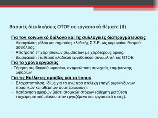 Βασικές διεκδικήσεις ΟΤΟΕ σε εργασιακά θέματα (ΙΙ) Για τον κοινωνικό διάλογο και τις συλλογικές διαπραγματεύσεις Διασφάλιση ρόλου και σημασίας κλαδικής Σ.Σ.Ε, ως κορυφαίου θεσμού ασφάλειας. Αποτροπή επιχειρησιακών συμβάσεων με χειρότερους όρους. Διασφάλιση σταθερού κλαδικού εργοδοτικού συνομιλητή της ΟΤΟΕ. Για το χρόνο εργασίας - Τήρηση συμβατικού ωραρίου, αντιμετώπιση συνεχούς επιμήκυνσης ωραρίων  Για τις Ευέλικτες αμοιβές και τα  bonus Ελαχιστοποίηση, ιδίως για τα ανώτερα στελέχη (πηγή ριψοκίνδυνων πρακτικών και αθέμιτων συμπεριφορών). Κατάργηση αμοιβών βάσει ατομικών στόχων (αθέμιτη μετάθεση επιχειρηματικού ρίσκου στον εργαζόμενο και εργασιακό στρες).   