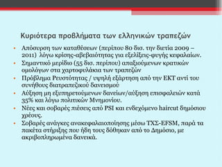 Κυριότερα προβλήματα των ελληνικών τραπεζών Απόσυρση των καταθέσεων   (περίπου 80 δισ. την διετία 2009 – 2011)  λόγω κρίσης-αβεβαιότητας για εξελίξεις-φυγής κεφαλαίων. Σημαντικό μερίδιο (55 δισ. περίπου)   απαξιούμενων   κρατικών ομολόγων στα χαρτοφυλάκια των τραπεζών Πρόβλημα Ρευστότητας / υψηλή εξάρτηση από την ΕΚΤ αντί του συνήθους διατραπεζικού δανεισμού Αύξηση μη εξυπηρετούμενων δανείων/αύξηση επισφαλειών κατά 35% και λόγω πολιτικών Μνημονίου. Νέες και σοβαρές πιέσεις από  PSI  και ενδεχόμενο  haircut  δημόσιου χρέους. Σοβαρές ανάγκες ανακεφαλαιοποίησης μέσω ΤΧΣ- EFSM , παρά τα πακέτα στήριξης που ήδη τους δόθηκαν από το Δημόσιο, με ακριβοπληρωμένα δανεικά. 