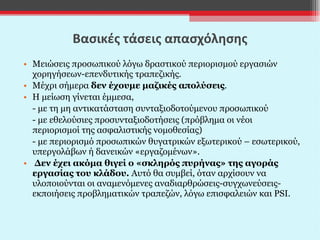 Βασικές τάσεις απασχόλησης Μειώσεις προσωπικού λόγω δραστικού περιορισμού εργασιών χορηγήσεων-επενδυτικής τραπεζικής. Μέχρι σήμερα  δεν έχουμε μαζικές απολύσεις . Η μείωση γίνεται έμμεσα,  - με τη μη αντικατάσταση συνταξιοδοτούμενου προσωπικού - με εθελούσιες προσυνταξιοδοτήσεις (πρόβλημα οι νέοι περιορισμοί της ασφαλιστικής νομοθεσίας) - με περιορισμό προσωπικών θυγατρικών εξωτερικού – εσωτερικού, υπεργολάβων ή δανεικών «εργαζομένων». Δεν έχει ακόμα θιγεί ο «σκληρός πυρήνας» της αγοράς εργασίας του κλάδου.  Αυτό θα συμβεί, όταν αρχίσουν να υλοποιούνται οι αναμενόμενες αναδιαρθρώσεις-συγχωνεύσεις- εκποιήσεις προβληματικών τραπεζών, λόγω επισφαλειών και  PSI. 