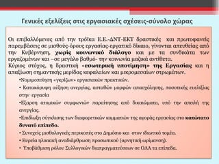 Γενικές εξελίξεις στις εργασιακές σχέσεις-σύνολο χώρας  Οι επιβαλλόμενες από την τρόϊκα Ε.Ε.-ΔΝΤ-ΕΚΤ δραστικές  και πρωτοφανείς παρεμβάσεις σε μισθούς-όρους εργασίας-εργατικό δίκαιο, γίνονται απευθείας από την Κυβέρνηση,  χωρίς κοινωνικό διάλογο  και με τα συνδικάτα των εργαζομένων και –σε μεγάλο βαθμό- την κοινωνία μαζικά αντίθετα. Κύριος στόχος, η δραστική « εσωτερική υποτίμηση» της Εργασίας  και η απαξίωση σημαντικής μερίδας κεφαλαίων και μικρομεσαίων στρωμάτων. Νομιμοποίηση «γκρίζων» εργασιακών πρακτικών.  Κατακόρυφη αύξηση ανεργίας, ασταθών μορφών απασχόλησης, ποσοτικής ευελιξίας στην  εργασία Εξαρση ατομικών συμφωνιών παραίτησης από δικαιώματα, υπό την απειλή της ανεργίας.  Επιδίωξη σύγκλισης των διαφορετικών κομματιών της αγοράς εργασίας στο  κατώτατο δυνατό επίπεδο. Συνεχείς μισθολογικές περικοπές στο Δημόσιο και  στον ιδιωτικό τομέα. Ευρεία ηλικιακή αναδιάρθρωση προσωπικού (αρνητική ωρίμανση). Υποβάθμιση ρόλου Συλλογικών διαπραγματεύσεων σε ΟΛΑ τα επίπεδα.  
