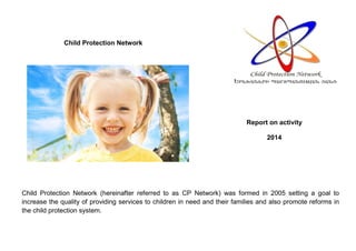 Child Protection Network
Child Protection Network (hereinafter referred to as CP Network) was formed in 2005 setting a goal to
increase the quality of providing services to children in need and their families and also promote reforms in
the child protection system.
Report on activity
2014
 