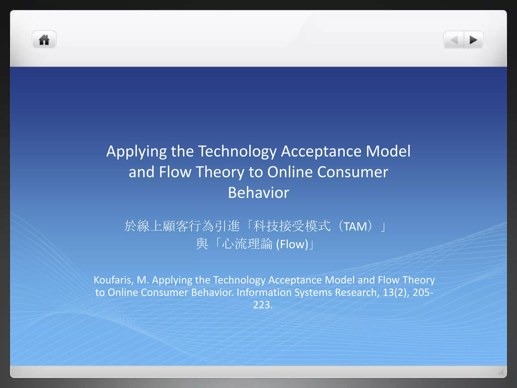 Applying the Technology Acceptance Model
    and Flow Theory to Online Consumer
                   Behavior
      於線上顧客行為引進「科技接受模式（TAM）」
            與「心流理論 (Flow)」

Koufaris, M. Applying the Technology Acceptance Model and Flow Theory
to Online Consumer Behavior. Information Systems Research, 13(2), 205-
                                  223.
 