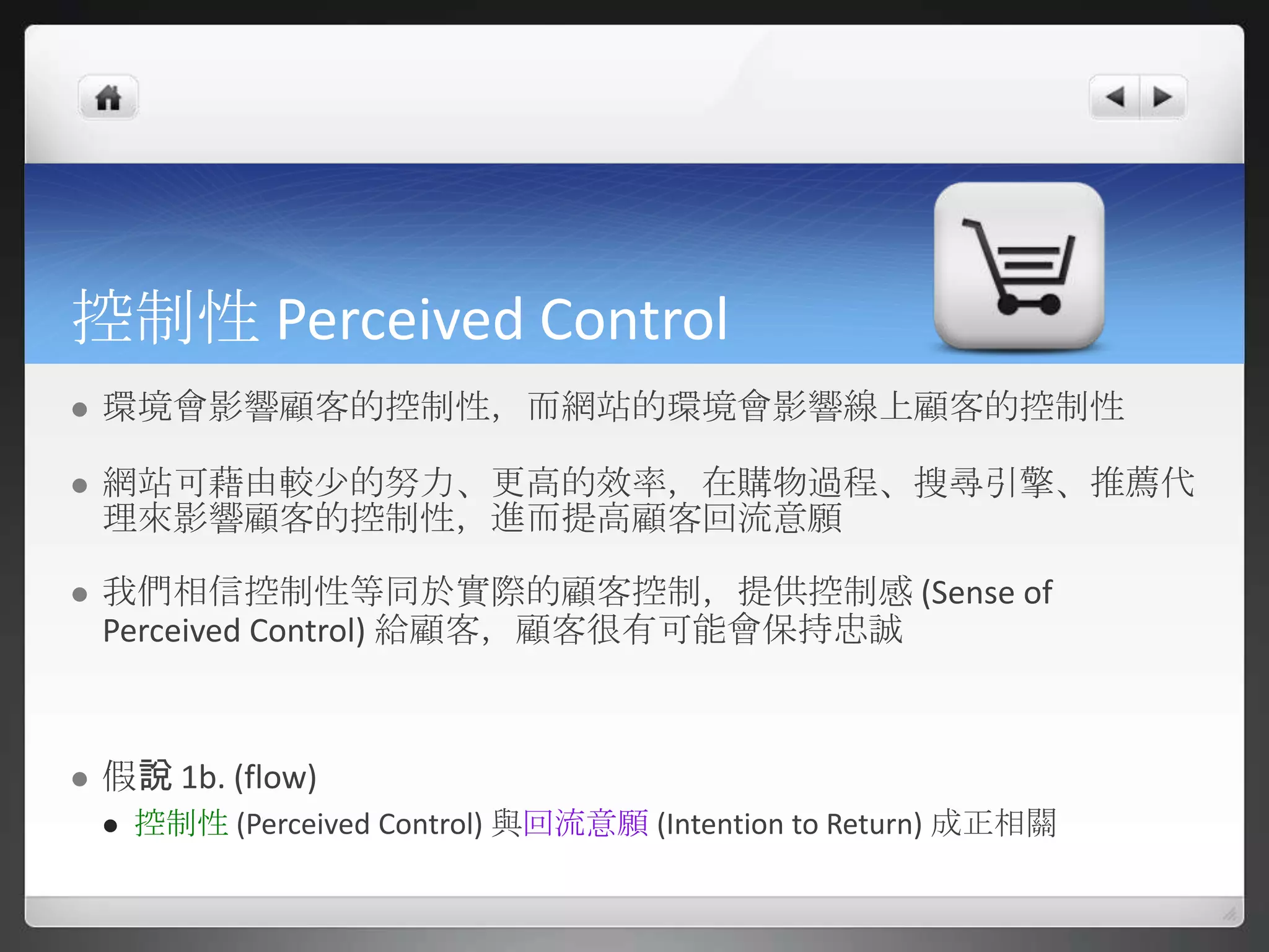 控制性 Perceived Control
   環境會影響顧客的控制性，而網站的環境會影響線上顧客的控制性

   網站可藉由較尐的努力、更高的效率，在購物過程、搜尋引擎、推薦代
    理來影響顧客的控制性，進而提高顧客回流意願

   我們相信控制性等同於實際的顧客控制，提供控制感 (Sense of
    Perceived Control) 給顧客，顧客很有可能會保持忠誠



   假說 1b. (flow)
       控制性 (Perceived Control) 與回流意願 (Intention to Return) 成正相關
 