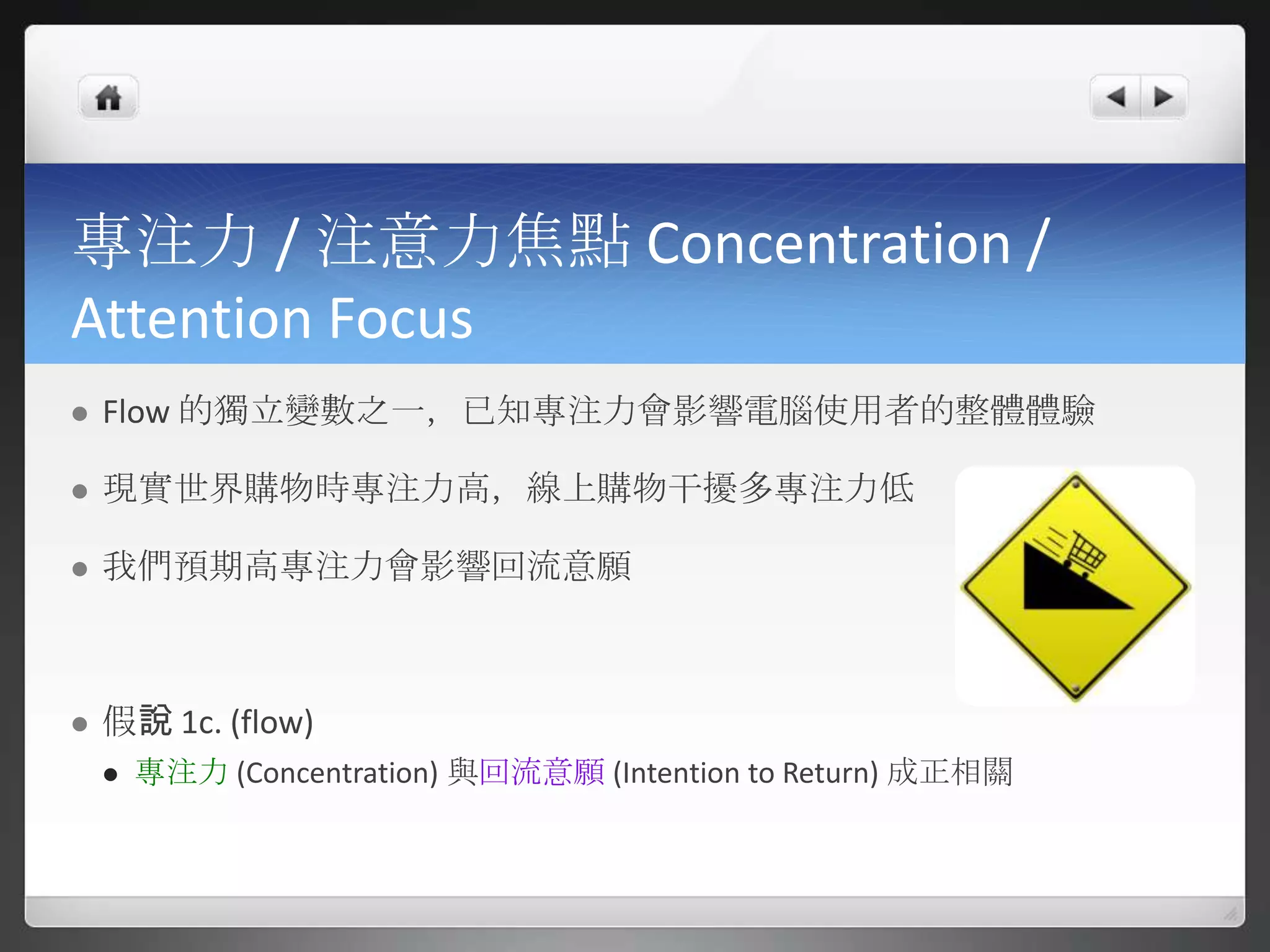 專注力 / 注意力焦點 Concentration /
Attention Focus
   Flow 的獨立變數之一，已知專注力會影響電腦使用者的整體體驗

   現實世界購物時專注力高，線上購物干擾多專注力低

   我們預期高專注力會影響回流意願



   假說 1c. (flow)
       專注力 (Concentration) 與回流意願 (Intention to Return) 成正相關
 