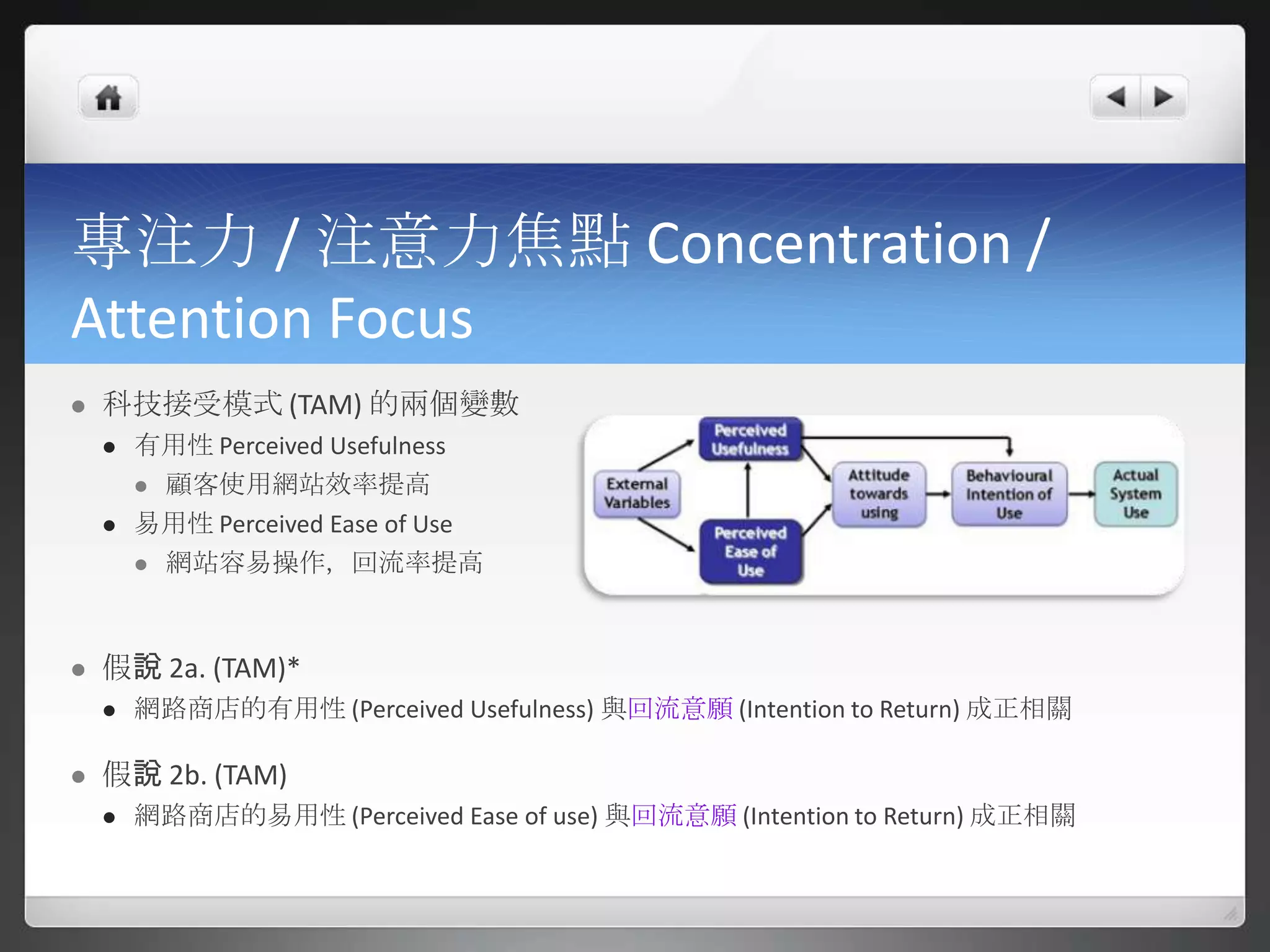 專注力 / 注意力焦點 Concentration /
Attention Focus
   科技接受模式 (TAM) 的兩個變數
       有用性 Perceived Usefulness
         顧客使用網站效率提高

       易用性 Perceived Ease of Use
         網站容易操作，回流率提高




   假說 2a. (TAM)*
       網路商店的有用性 (Perceived Usefulness) 與回流意願 (Intention to Return) 成正相關

   假說 2b. (TAM)
       網路商店的易用性 (Perceived Ease of use) 與回流意願 (Intention to Return) 成正相關
 